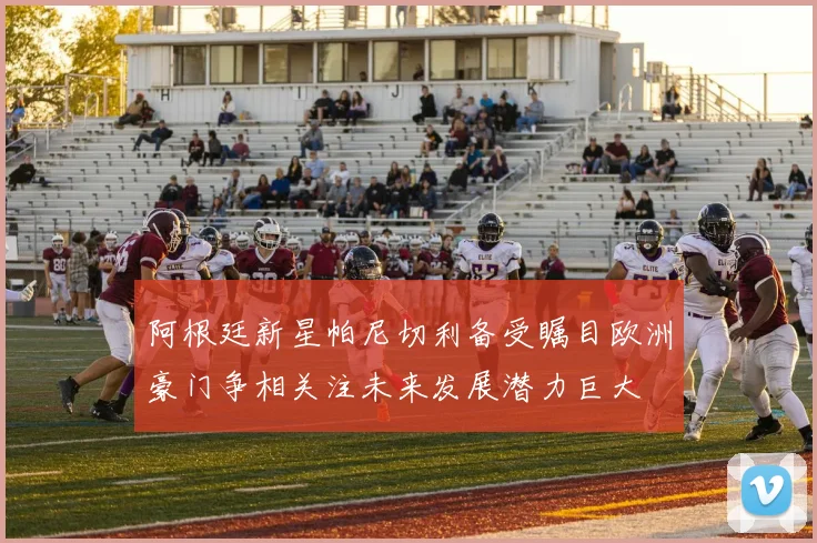 阿根廷新星帕尼切利备受瞩目欧洲豪门争相关注未来发展潜力巨大