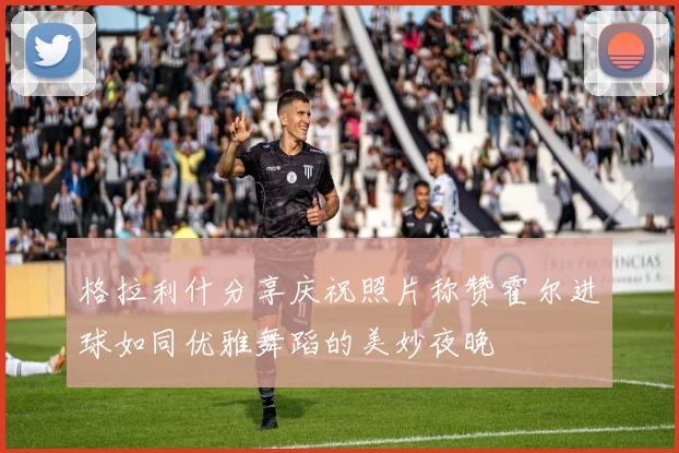 格拉利什分享庆祝照片称赞霍尔进球如同优雅舞蹈的美妙夜晚