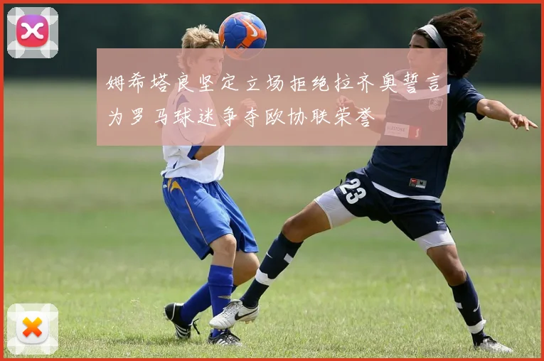 姆希塔良坚定立场拒绝拉齐奥誓言为罗马球迷争夺欧协联荣誉