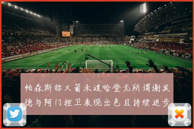 帕森斯称火箭未追哈登无所谓谢泼德与阿门控卫表现出色且持续进步