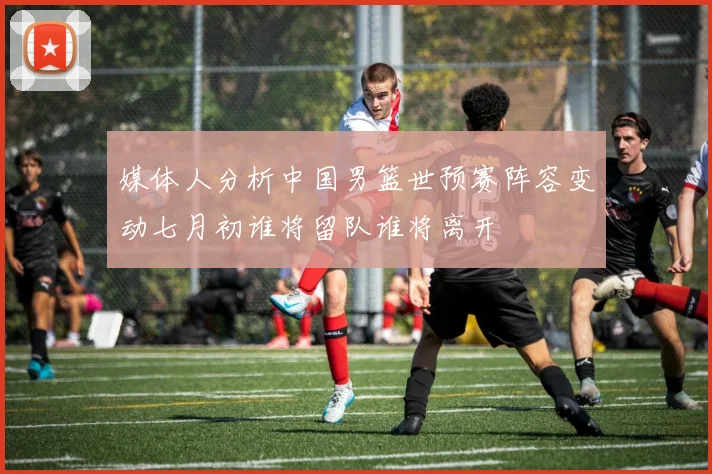 媒体人分析中国男篮世预赛阵容变动七月初谁将留队谁将离开
