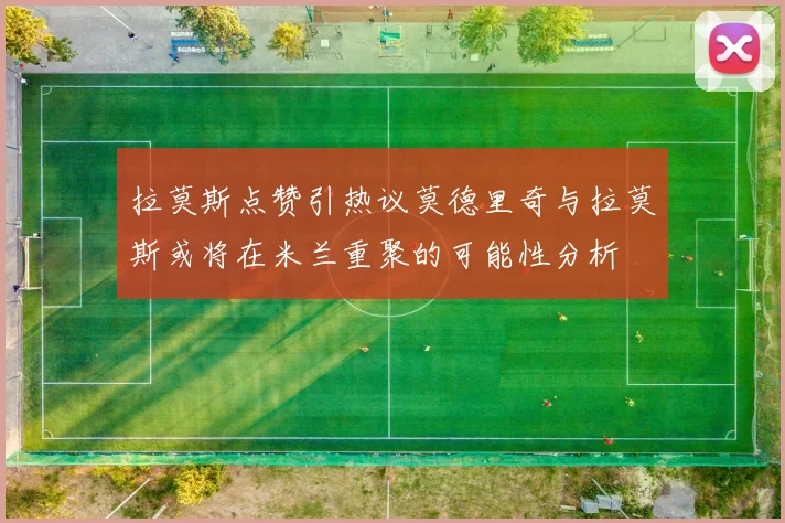 拉莫斯点赞引热议莫德里奇与拉莫斯或将在米兰重聚的可能性分析