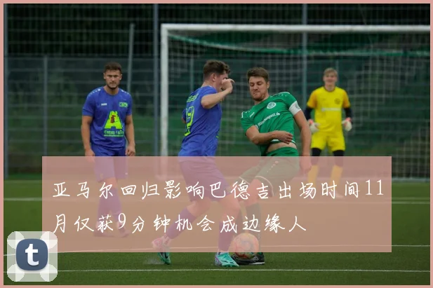 亚马尔回归影响巴德吉出场时间11月仅获9分钟机会成边缘人