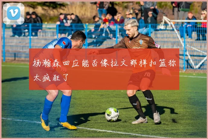 杨瀚森回应能否像拉文那样扣篮称太疯狂了