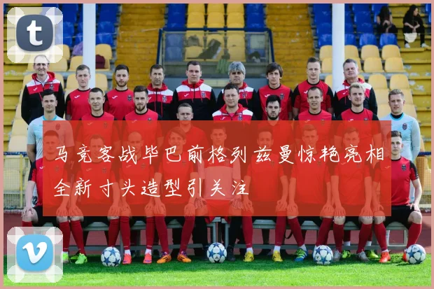 马竞客战毕巴前格列兹曼惊艳亮相全新寸头造型引关注