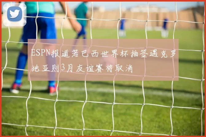 ESPN报道若巴西世界杯抽签遇克罗地亚则3月友谊赛将取消