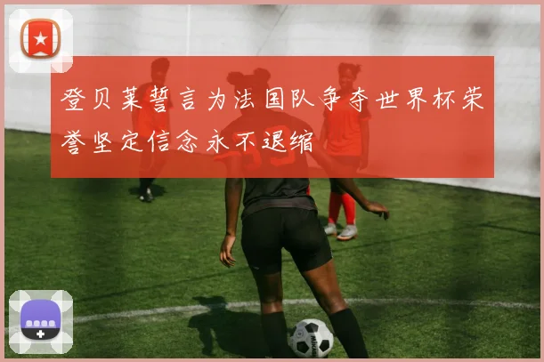 登贝莱誓言为法国队争夺世界杯荣誉坚定信念永不退缩