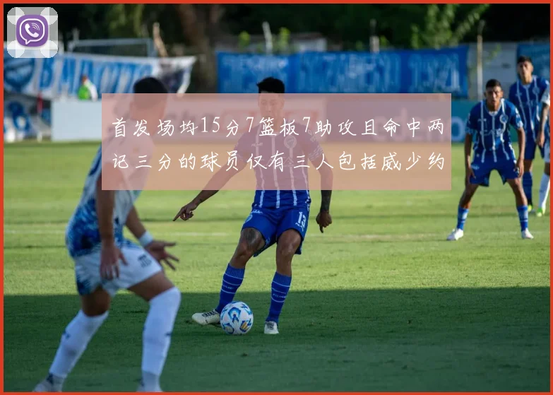 首发场均15分7篮板7助攻且命中两记三分的球员仅有三人包括威少约基奇和077