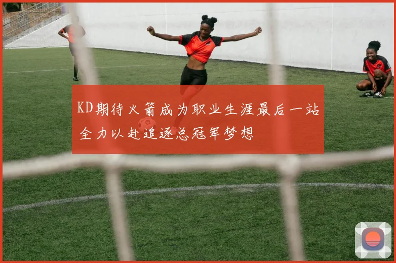 KD期待火箭成为职业生涯最后一站全力以赴追逐总冠军梦想