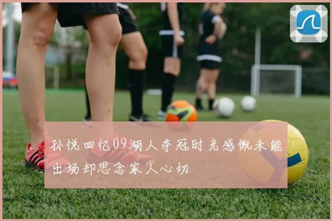 孙悦回忆09湖人夺冠时光感慨未能出场却思念家人心切