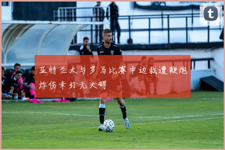 亚特兰大与罗马比赛中边裁遭鞭炮炸伤幸好无大碍