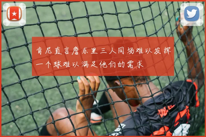 肯尼直言詹东里三人同场难以发挥一个球难以满足他们的需求