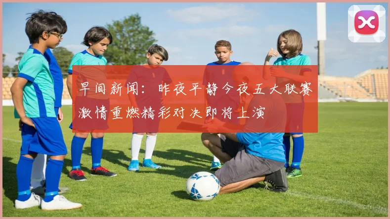 早间新闻：昨夜平静今夜五大联赛激情重燃精彩对决即将上演
