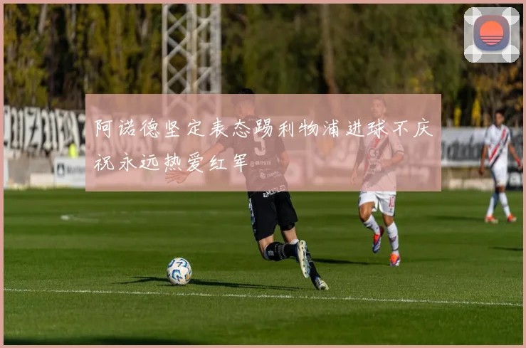 阿诺德坚定表态踢利物浦进球不庆祝永远热爱红军