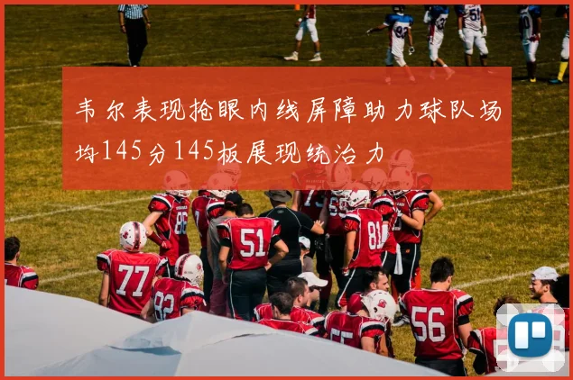 韦尔表现抢眼内线屏障助力球队场均145分145板展现统治力
