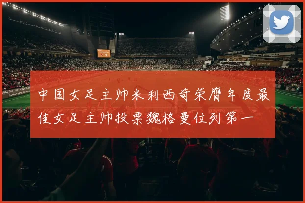 中国女足主帅米利西奇荣膺年度最佳女足主帅投票魏格曼位列第一
