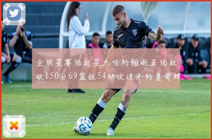 全明星赛场新星杰伦约翰逊五场狂砍150分69篮板54助攻追平约基奇辉煌纪录