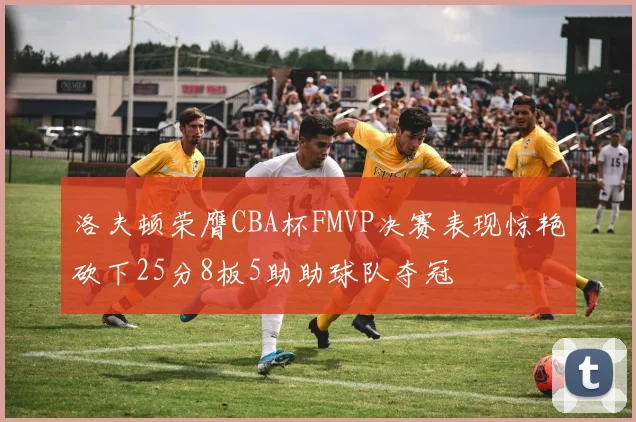 洛夫顿荣膺CBA杯FMVP决赛表现惊艳砍下25分8板5助助球队夺冠