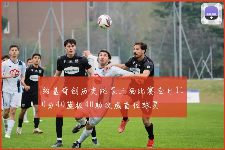 约基奇创历史纪录三场比赛合计110分40篮板40助攻成首位球员