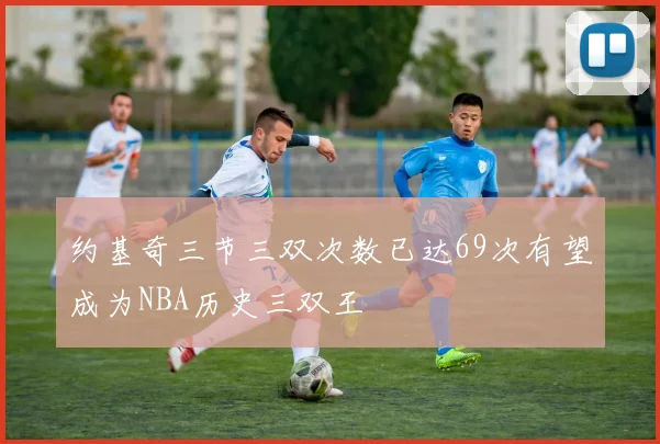 约基奇三节三双次数已达69次有望成为NBA历史三双王