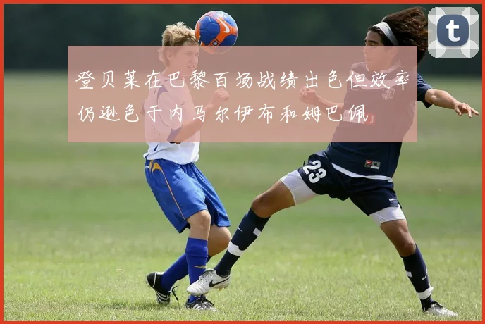 登贝莱在巴黎百场战绩出色但效率仍逊色于内马尔伊布和姆巴佩