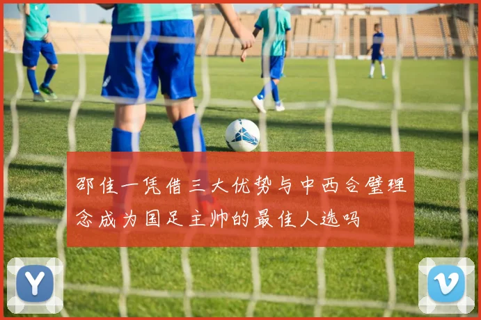邵佳一凭借三大优势与中西合璧理念成为国足主帅的最佳人选吗