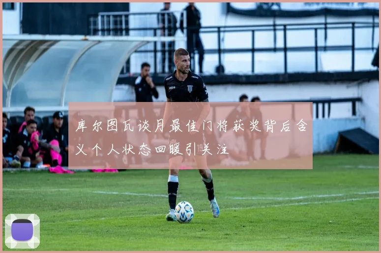 库尔图瓦谈月最佳门将获奖背后含义个人状态回暖引关注