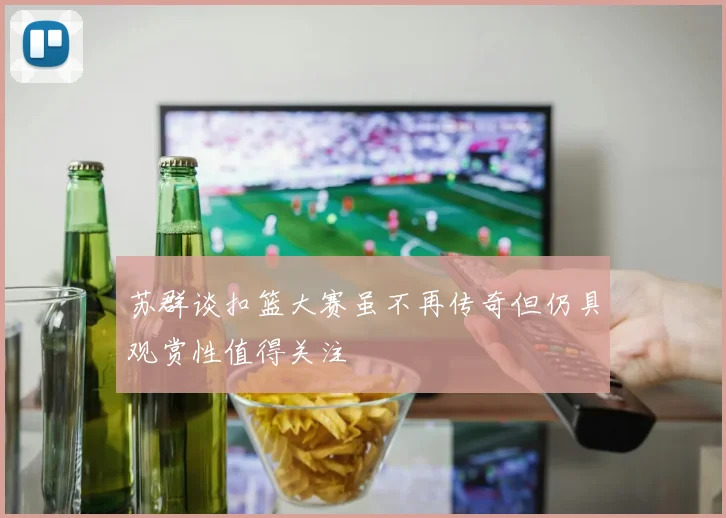 苏群谈扣篮大赛虽不再传奇但仍具观赏性值得关注