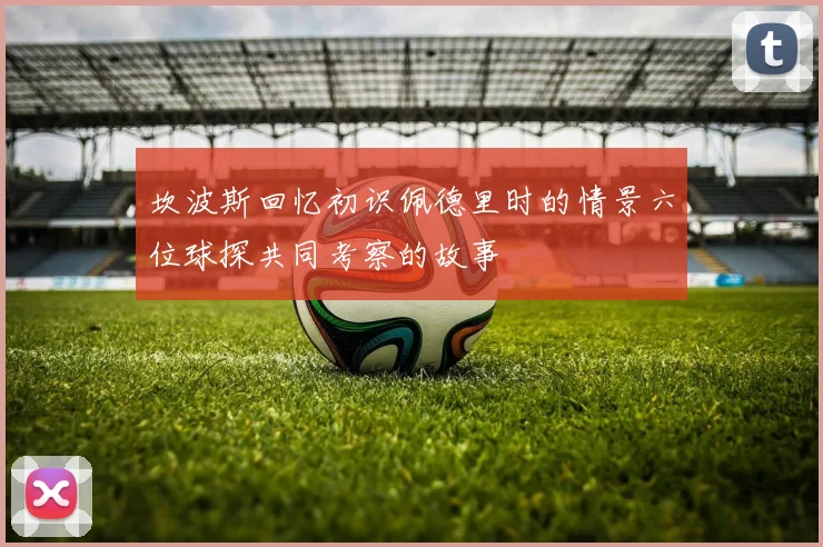 坎波斯回忆初识佩德里时的情景六位球探共同考察的故事