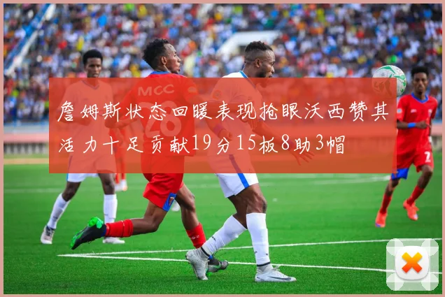 詹姆斯状态回暖表现抢眼沃西赞其活力十足贡献19分15板8助3帽