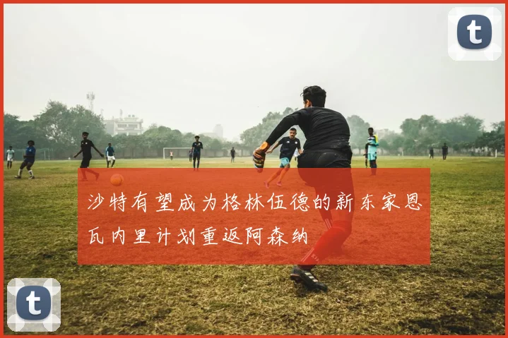 沙特有望成为格林伍德的新东家恩瓦内里计划重返阿森纳